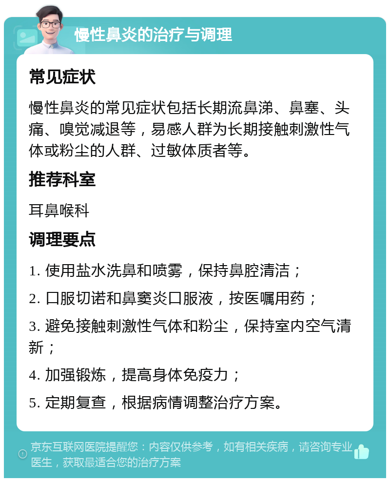 慢性鼻炎的治疗与调理 常见症状 慢性鼻炎的常见症状包括长期流鼻涕、鼻塞、头痛、嗅觉减退等，易感人群为长期接触刺激性气体或粉尘的人群、过敏体质者等。 推荐科室 耳鼻喉科 调理要点 1. 使用盐水洗鼻和喷雾，保持鼻腔清洁； 2. 口服切诺和鼻窦炎口服液，按医嘱用药； 3. 避免接触刺激性气体和粉尘，保持室内空气清新； 4. 加强锻炼，提高身体免疫力； 5. 定期复查，根据病情调整治疗方案。