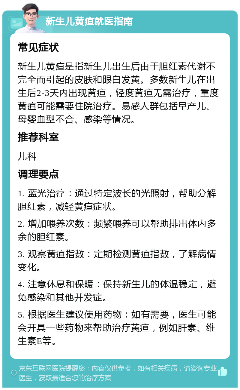 新生儿黄疸就医指南 常见症状 新生儿黄疸是指新生儿出生后由于胆红素代谢不完全而引起的皮肤和眼白发黄。多数新生儿在出生后2-3天内出现黄疸，轻度黄疸无需治疗，重度黄疸可能需要住院治疗。易感人群包括早产儿、母婴血型不合、感染等情况。 推荐科室 儿科 调理要点 1. 蓝光治疗：通过特定波长的光照射，帮助分解胆红素，减轻黄疸症状。 2. 增加喂养次数：频繁喂养可以帮助排出体内多余的胆红素。 3. 观察黄疸指数：定期检测黄疸指数，了解病情变化。 4. 注意休息和保暖：保持新生儿的体温稳定，避免感染和其他并发症。 5. 根据医生建议使用药物：如有需要，医生可能会开具一些药物来帮助治疗黄疸，例如肝素、维生素E等。