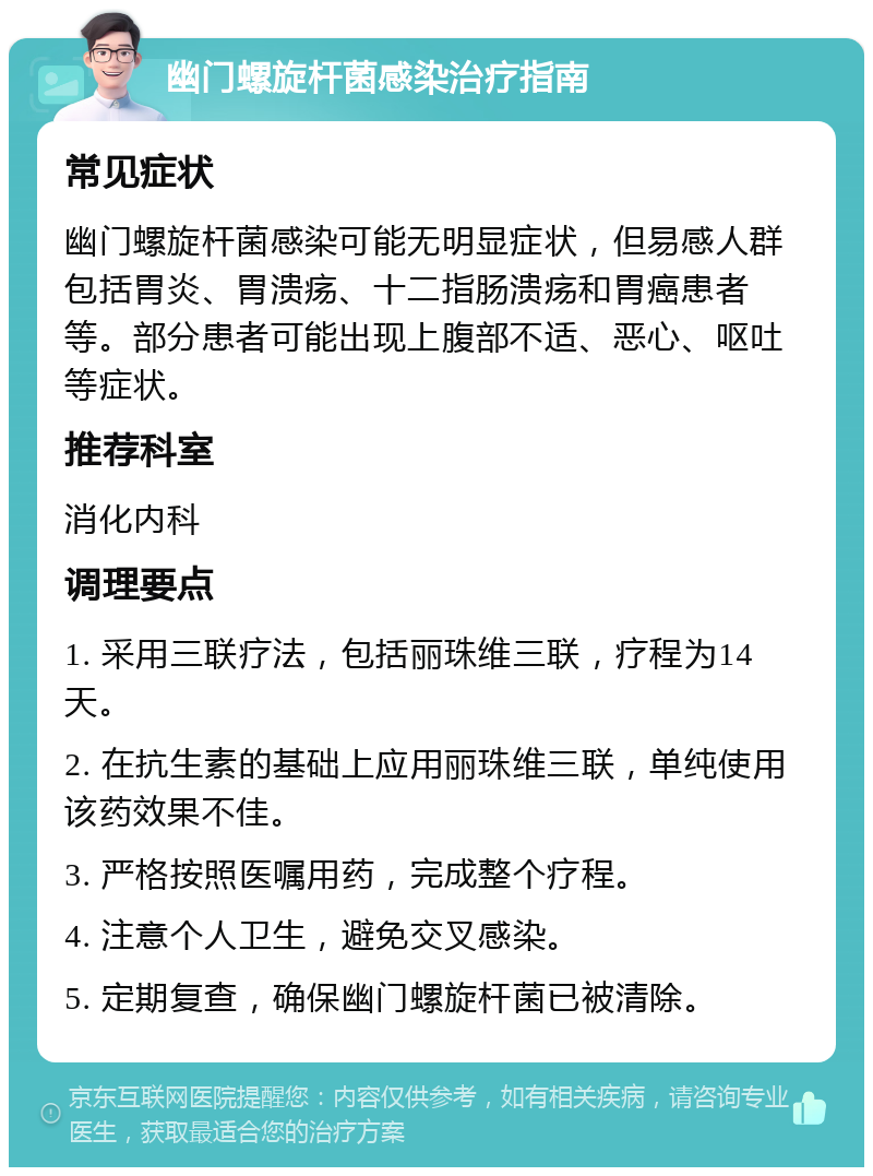 幽门螺旋杆菌感染治疗指南 常见症状 幽门螺旋杆菌感染可能无明显症状，但易感人群包括胃炎、胃溃疡、十二指肠溃疡和胃癌患者等。部分患者可能出现上腹部不适、恶心、呕吐等症状。 推荐科室 消化内科 调理要点 1. 采用三联疗法，包括丽珠维三联，疗程为14天。 2. 在抗生素的基础上应用丽珠维三联，单纯使用该药效果不佳。 3. 严格按照医嘱用药，完成整个疗程。 4. 注意个人卫生，避免交叉感染。 5. 定期复查，确保幽门螺旋杆菌已被清除。