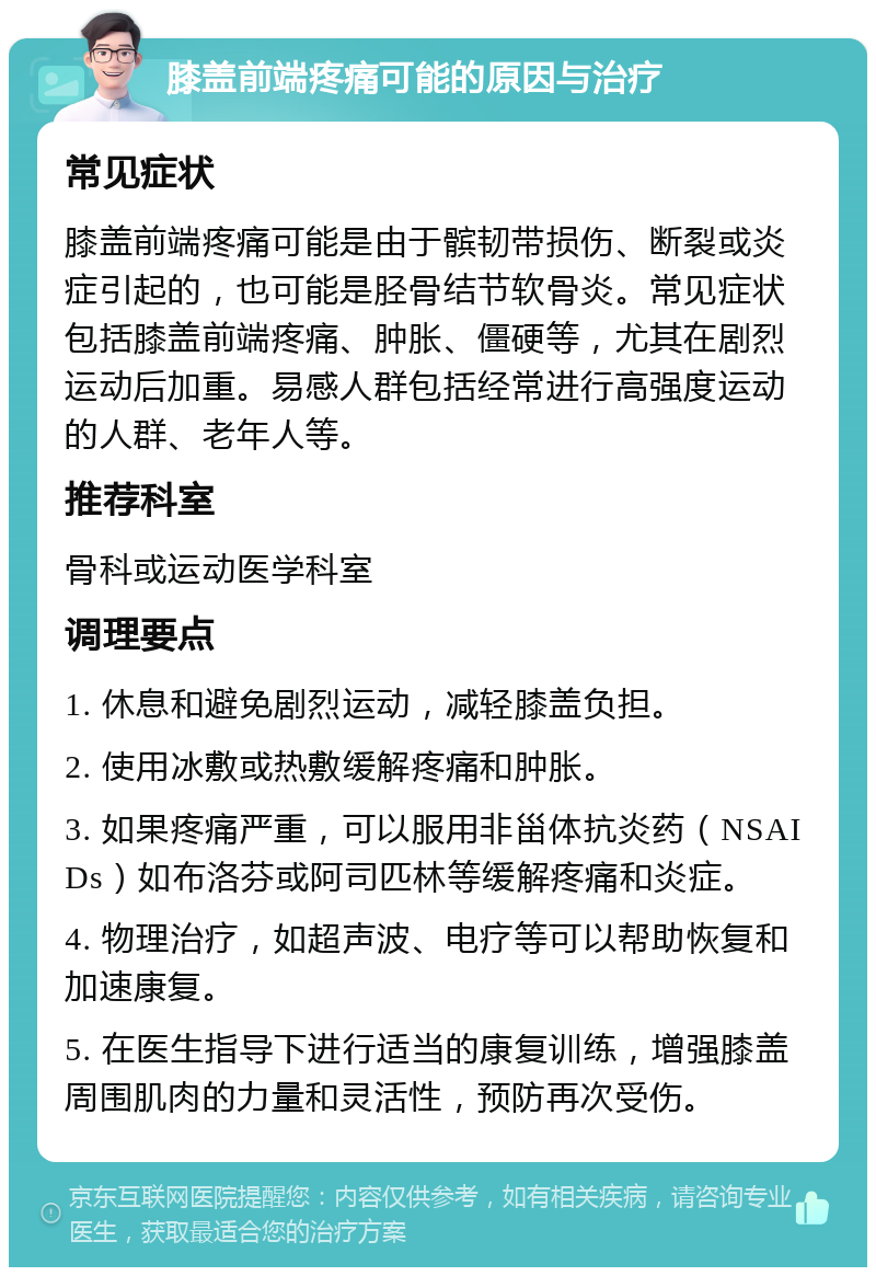 膝盖前端疼痛可能的原因与治疗 常见症状 膝盖前端疼痛可能是由于髌韧带损伤、断裂或炎症引起的，也可能是胫骨结节软骨炎。常见症状包括膝盖前端疼痛、肿胀、僵硬等，尤其在剧烈运动后加重。易感人群包括经常进行高强度运动的人群、老年人等。 推荐科室 骨科或运动医学科室 调理要点 1. 休息和避免剧烈运动，减轻膝盖负担。 2. 使用冰敷或热敷缓解疼痛和肿胀。 3. 如果疼痛严重，可以服用非甾体抗炎药（NSAIDs）如布洛芬或阿司匹林等缓解疼痛和炎症。 4. 物理治疗，如超声波、电疗等可以帮助恢复和加速康复。 5. 在医生指导下进行适当的康复训练，增强膝盖周围肌肉的力量和灵活性，预防再次受伤。