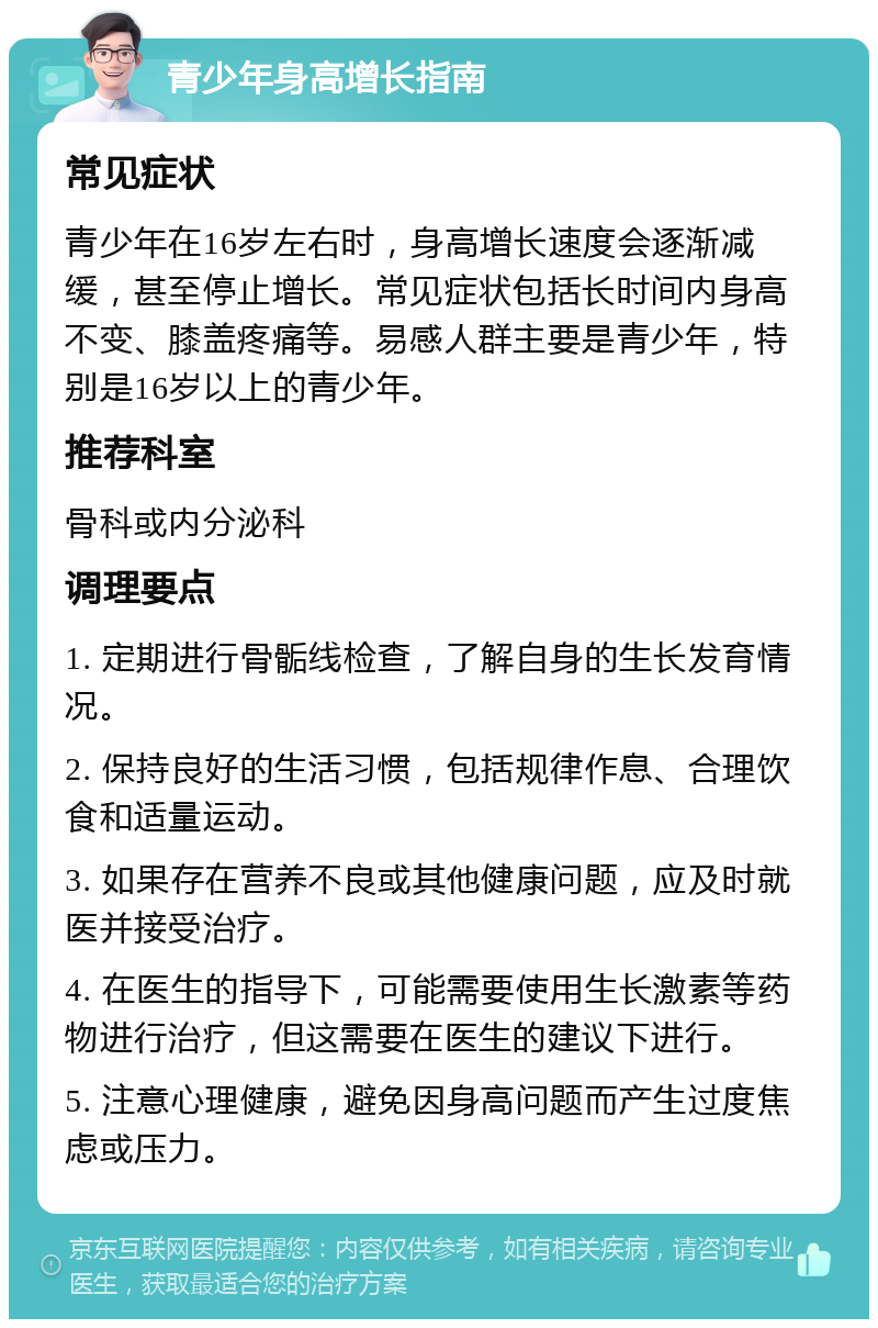 青少年身高增长指南 常见症状 青少年在16岁左右时，身高增长速度会逐渐减缓，甚至停止增长。常见症状包括长时间内身高不变、膝盖疼痛等。易感人群主要是青少年，特别是16岁以上的青少年。 推荐科室 骨科或内分泌科 调理要点 1. 定期进行骨骺线检查，了解自身的生长发育情况。 2. 保持良好的生活习惯，包括规律作息、合理饮食和适量运动。 3. 如果存在营养不良或其他健康问题，应及时就医并接受治疗。 4. 在医生的指导下，可能需要使用生长激素等药物进行治疗，但这需要在医生的建议下进行。 5. 注意心理健康，避免因身高问题而产生过度焦虑或压力。