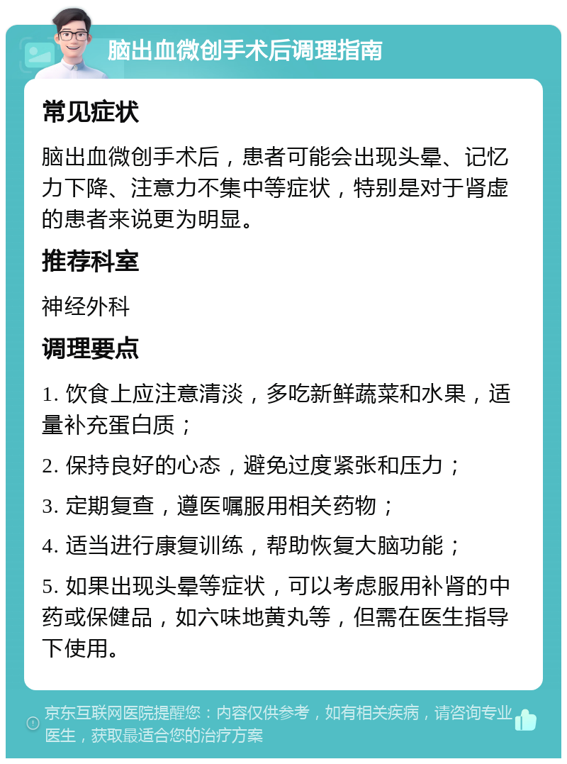 脑出血微创手术后调理指南 常见症状 脑出血微创手术后，患者可能会出现头晕、记忆力下降、注意力不集中等症状，特别是对于肾虚的患者来说更为明显。 推荐科室 神经外科 调理要点 1. 饮食上应注意清淡，多吃新鲜蔬菜和水果，适量补充蛋白质； 2. 保持良好的心态，避免过度紧张和压力； 3. 定期复查，遵医嘱服用相关药物； 4. 适当进行康复训练，帮助恢复大脑功能； 5. 如果出现头晕等症状，可以考虑服用补肾的中药或保健品，如六味地黄丸等，但需在医生指导下使用。