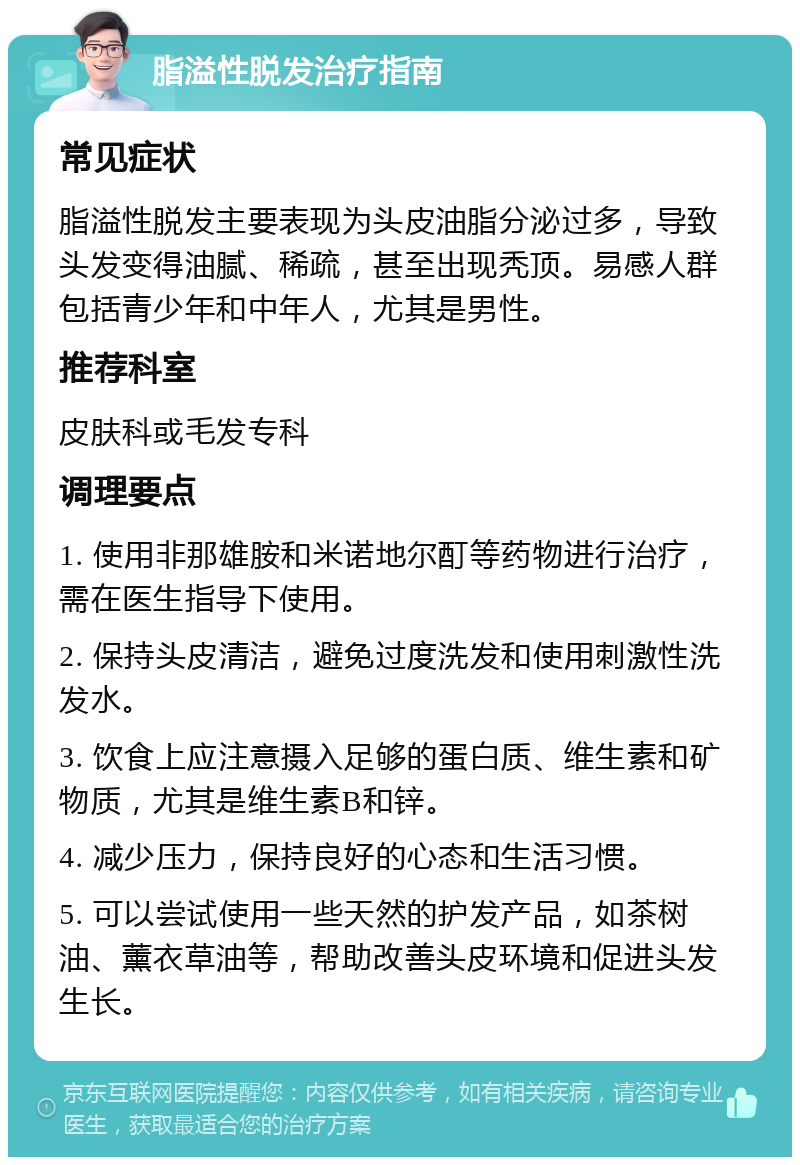 脂溢性脱发治疗指南 常见症状 脂溢性脱发主要表现为头皮油脂分泌过多，导致头发变得油腻、稀疏，甚至出现秃顶。易感人群包括青少年和中年人，尤其是男性。 推荐科室 皮肤科或毛发专科 调理要点 1. 使用非那雄胺和米诺地尔酊等药物进行治疗，需在医生指导下使用。 2. 保持头皮清洁，避免过度洗发和使用刺激性洗发水。 3. 饮食上应注意摄入足够的蛋白质、维生素和矿物质，尤其是维生素B和锌。 4. 减少压力，保持良好的心态和生活习惯。 5. 可以尝试使用一些天然的护发产品，如茶树油、薰衣草油等，帮助改善头皮环境和促进头发生长。