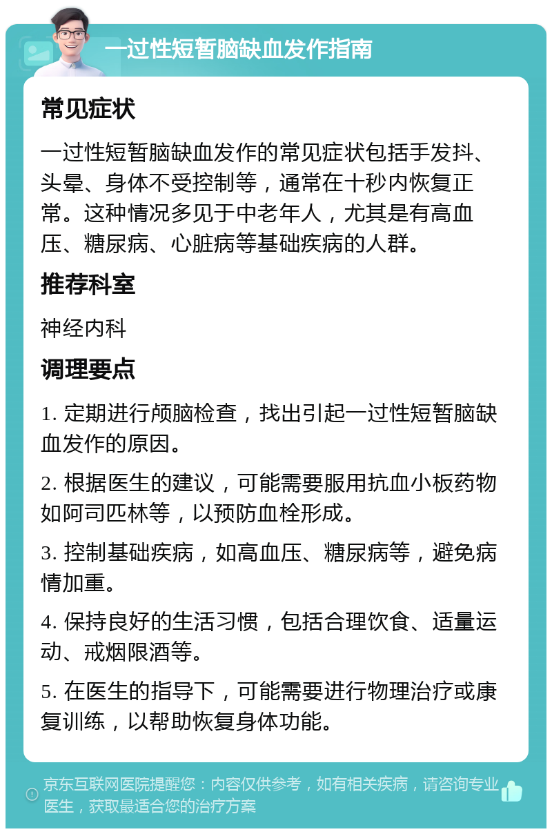 一过性短暂脑缺血发作指南 常见症状 一过性短暂脑缺血发作的常见症状包括手发抖、头晕、身体不受控制等，通常在十秒内恢复正常。这种情况多见于中老年人，尤其是有高血压、糖尿病、心脏病等基础疾病的人群。 推荐科室 神经内科 调理要点 1. 定期进行颅脑检查，找出引起一过性短暂脑缺血发作的原因。 2. 根据医生的建议，可能需要服用抗血小板药物如阿司匹林等，以预防血栓形成。 3. 控制基础疾病，如高血压、糖尿病等，避免病情加重。 4. 保持良好的生活习惯，包括合理饮食、适量运动、戒烟限酒等。 5. 在医生的指导下，可能需要进行物理治疗或康复训练，以帮助恢复身体功能。