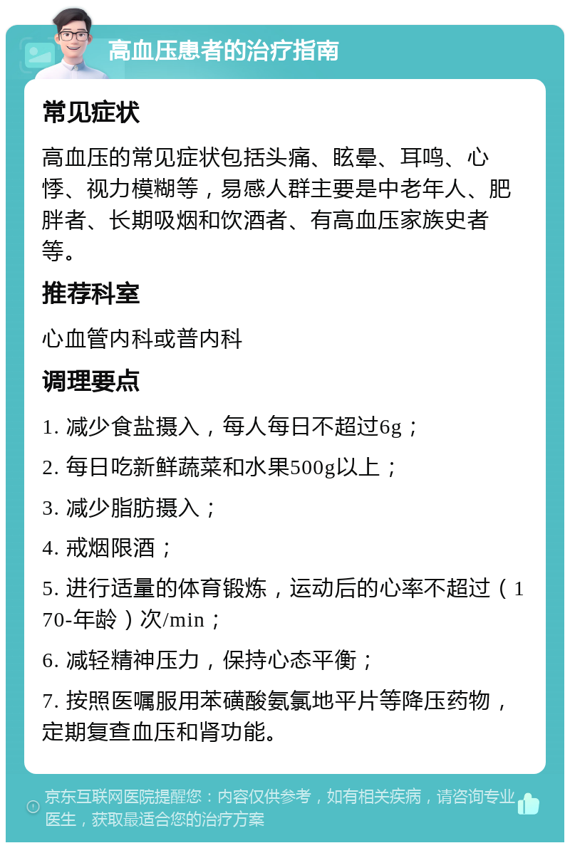 高血压患者的治疗指南 常见症状 高血压的常见症状包括头痛、眩晕、耳鸣、心悸、视力模糊等，易感人群主要是中老年人、肥胖者、长期吸烟和饮酒者、有高血压家族史者等。 推荐科室 心血管内科或普内科 调理要点 1. 减少食盐摄入，每人每日不超过6g； 2. 每日吃新鲜蔬菜和水果500g以上； 3. 减少脂肪摄入； 4. 戒烟限酒； 5. 进行适量的体育锻炼，运动后的心率不超过（170-年龄）次/min； 6. 减轻精神压力，保持心态平衡； 7. 按照医嘱服用苯磺酸氨氯地平片等降压药物，定期复查血压和肾功能。