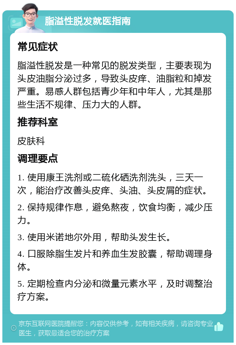 脂溢性脱发就医指南 常见症状 脂溢性脱发是一种常见的脱发类型，主要表现为头皮油脂分泌过多，导致头皮痒、油脂粒和掉发严重。易感人群包括青少年和中年人，尤其是那些生活不规律、压力大的人群。 推荐科室 皮肤科 调理要点 1. 使用康王洗剂或二硫化硒洗剂洗头，三天一次，能治疗改善头皮痒、头油、头皮屑的症状。 2. 保持规律作息，避免熬夜，饮食均衡，减少压力。 3. 使用米诺地尔外用，帮助头发生长。 4. 口服除脂生发片和养血生发胶囊，帮助调理身体。 5. 定期检查内分泌和微量元素水平，及时调整治疗方案。