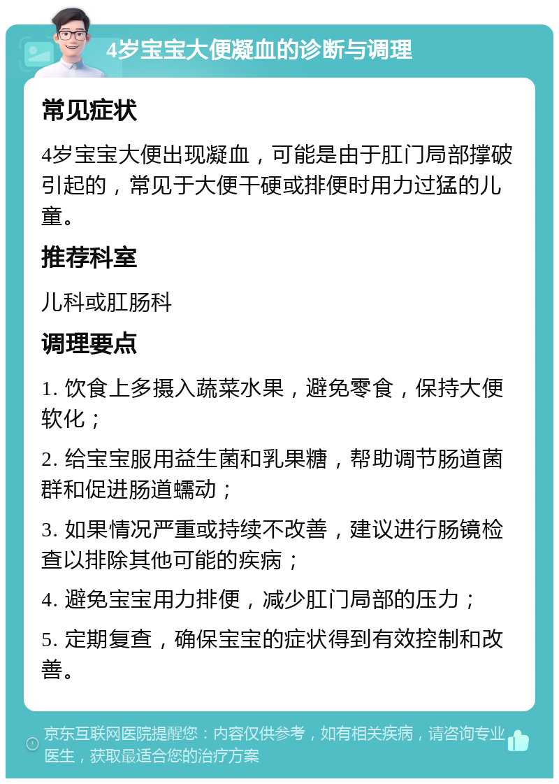 4岁宝宝大便凝血的诊断与调理 常见症状 4岁宝宝大便出现凝血，可能是由于肛门局部撑破引起的，常见于大便干硬或排便时用力过猛的儿童。 推荐科室 儿科或肛肠科 调理要点 1. 饮食上多摄入蔬菜水果，避免零食，保持大便软化； 2. 给宝宝服用益生菌和乳果糖，帮助调节肠道菌群和促进肠道蠕动； 3. 如果情况严重或持续不改善，建议进行肠镜检查以排除其他可能的疾病； 4. 避免宝宝用力排便，减少肛门局部的压力； 5. 定期复查，确保宝宝的症状得到有效控制和改善。