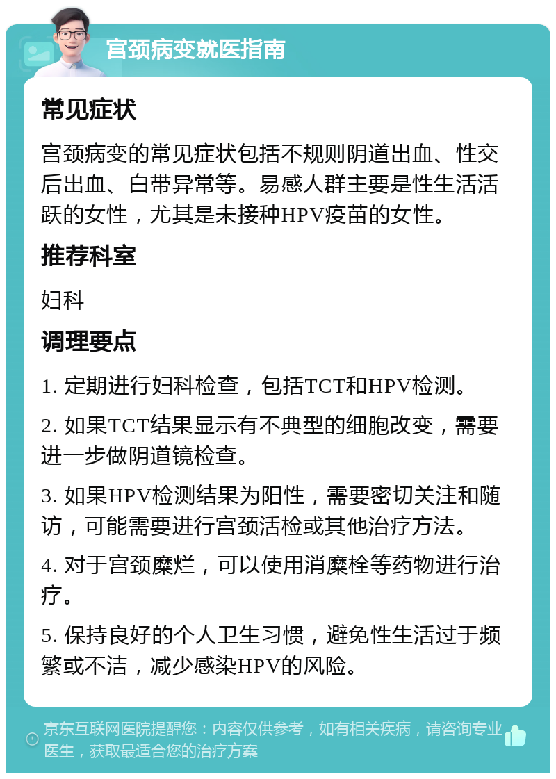 宫颈病变就医指南 常见症状 宫颈病变的常见症状包括不规则阴道出血、性交后出血、白带异常等。易感人群主要是性生活活跃的女性，尤其是未接种HPV疫苗的女性。 推荐科室 妇科 调理要点 1. 定期进行妇科检查，包括TCT和HPV检测。 2. 如果TCT结果显示有不典型的细胞改变，需要进一步做阴道镜检查。 3. 如果HPV检测结果为阳性，需要密切关注和随访，可能需要进行宫颈活检或其他治疗方法。 4. 对于宫颈糜烂，可以使用消糜栓等药物进行治疗。 5. 保持良好的个人卫生习惯，避免性生活过于频繁或不洁，减少感染HPV的风险。