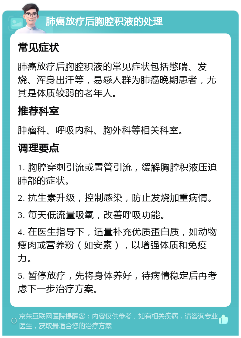 肺癌放疗后胸腔积液的处理 常见症状 肺癌放疗后胸腔积液的常见症状包括憋喘、发烧、浑身出汗等，易感人群为肺癌晚期患者，尤其是体质较弱的老年人。 推荐科室 肿瘤科、呼吸内科、胸外科等相关科室。 调理要点 1. 胸腔穿刺引流或置管引流，缓解胸腔积液压迫肺部的症状。 2. 抗生素升级，控制感染，防止发烧加重病情。 3. 每天低流量吸氧，改善呼吸功能。 4. 在医生指导下，适量补充优质蛋白质，如动物瘦肉或营养粉（如安素），以增强体质和免疫力。 5. 暂停放疗，先将身体养好，待病情稳定后再考虑下一步治疗方案。