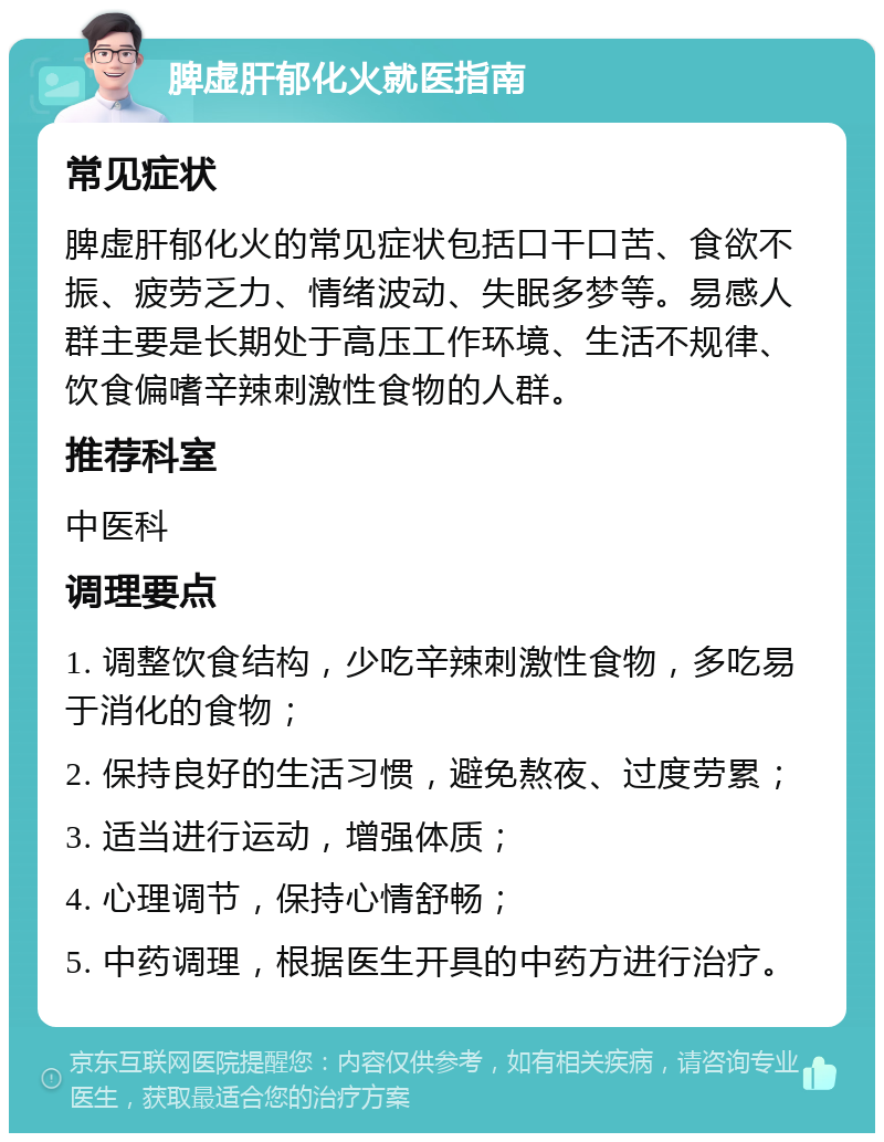 脾虚肝郁化火就医指南 常见症状 脾虚肝郁化火的常见症状包括口干口苦、食欲不振、疲劳乏力、情绪波动、失眠多梦等。易感人群主要是长期处于高压工作环境、生活不规律、饮食偏嗜辛辣刺激性食物的人群。 推荐科室 中医科 调理要点 1. 调整饮食结构，少吃辛辣刺激性食物，多吃易于消化的食物； 2. 保持良好的生活习惯，避免熬夜、过度劳累； 3. 适当进行运动，增强体质； 4. 心理调节，保持心情舒畅； 5. 中药调理，根据医生开具的中药方进行治疗。