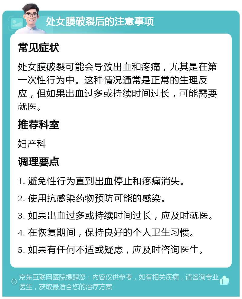 处女膜破裂后的注意事项 常见症状 处女膜破裂可能会导致出血和疼痛，尤其是在第一次性行为中。这种情况通常是正常的生理反应，但如果出血过多或持续时间过长，可能需要就医。 推荐科室 妇产科 调理要点 1. 避免性行为直到出血停止和疼痛消失。 2. 使用抗感染药物预防可能的感染。 3. 如果出血过多或持续时间过长，应及时就医。 4. 在恢复期间，保持良好的个人卫生习惯。 5. 如果有任何不适或疑虑，应及时咨询医生。