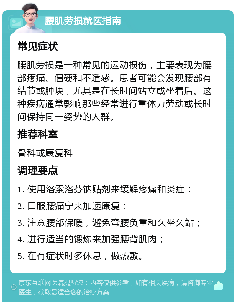 腰肌劳损就医指南 常见症状 腰肌劳损是一种常见的运动损伤，主要表现为腰部疼痛、僵硬和不适感。患者可能会发现腰部有结节或肿块，尤其是在长时间站立或坐着后。这种疾病通常影响那些经常进行重体力劳动或长时间保持同一姿势的人群。 推荐科室 骨科或康复科 调理要点 1. 使用洛索洛芬钠贴剂来缓解疼痛和炎症； 2. 口服腰痛宁来加速康复； 3. 注意腰部保暖，避免弯腰负重和久坐久站； 4. 进行适当的锻炼来加强腰背肌肉； 5. 在有症状时多休息，做热敷。