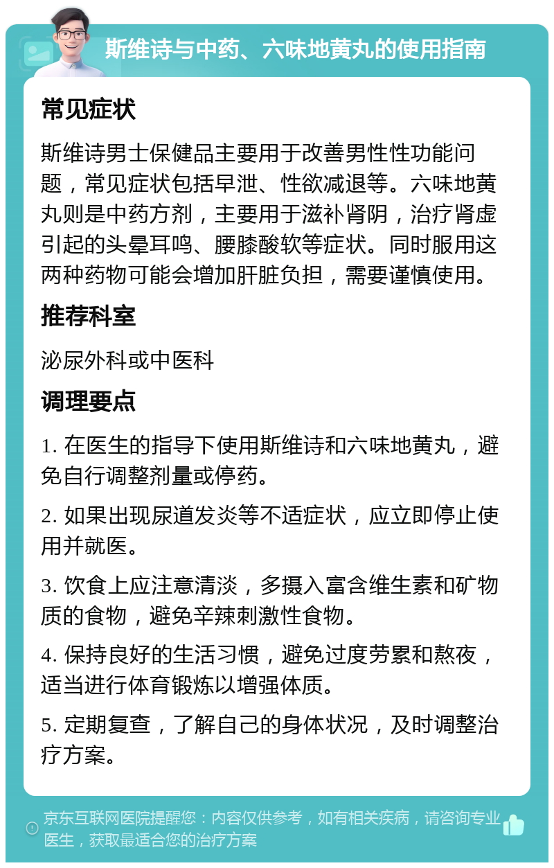 斯维诗与中药、六味地黄丸的使用指南 常见症状 斯维诗男士保健品主要用于改善男性性功能问题，常见症状包括早泄、性欲减退等。六味地黄丸则是中药方剂，主要用于滋补肾阴，治疗肾虚引起的头晕耳鸣、腰膝酸软等症状。同时服用这两种药物可能会增加肝脏负担，需要谨慎使用。 推荐科室 泌尿外科或中医科 调理要点 1. 在医生的指导下使用斯维诗和六味地黄丸，避免自行调整剂量或停药。 2. 如果出现尿道发炎等不适症状，应立即停止使用并就医。 3. 饮食上应注意清淡，多摄入富含维生素和矿物质的食物，避免辛辣刺激性食物。 4. 保持良好的生活习惯，避免过度劳累和熬夜，适当进行体育锻炼以增强体质。 5. 定期复查，了解自己的身体状况，及时调整治疗方案。