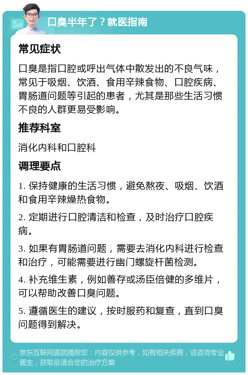 口臭半年了？就医指南 常见症状 口臭是指口腔或呼出气体中散发出的不良气味，常见于吸烟、饮酒、食用辛辣食物、口腔疾病、胃肠道问题等引起的患者，尤其是那些生活习惯不良的人群更易受影响。 推荐科室 消化内科和口腔科 调理要点 1. 保持健康的生活习惯，避免熬夜、吸烟、饮酒和食用辛辣燥热食物。 2. 定期进行口腔清洁和检查，及时治疗口腔疾病。 3. 如果有胃肠道问题，需要去消化内科进行检查和治疗，可能需要进行幽门螺旋杆菌检测。 4. 补充维生素，例如善存或汤臣倍健的多维片，可以帮助改善口臭问题。 5. 遵循医生的建议，按时服药和复查，直到口臭问题得到解决。