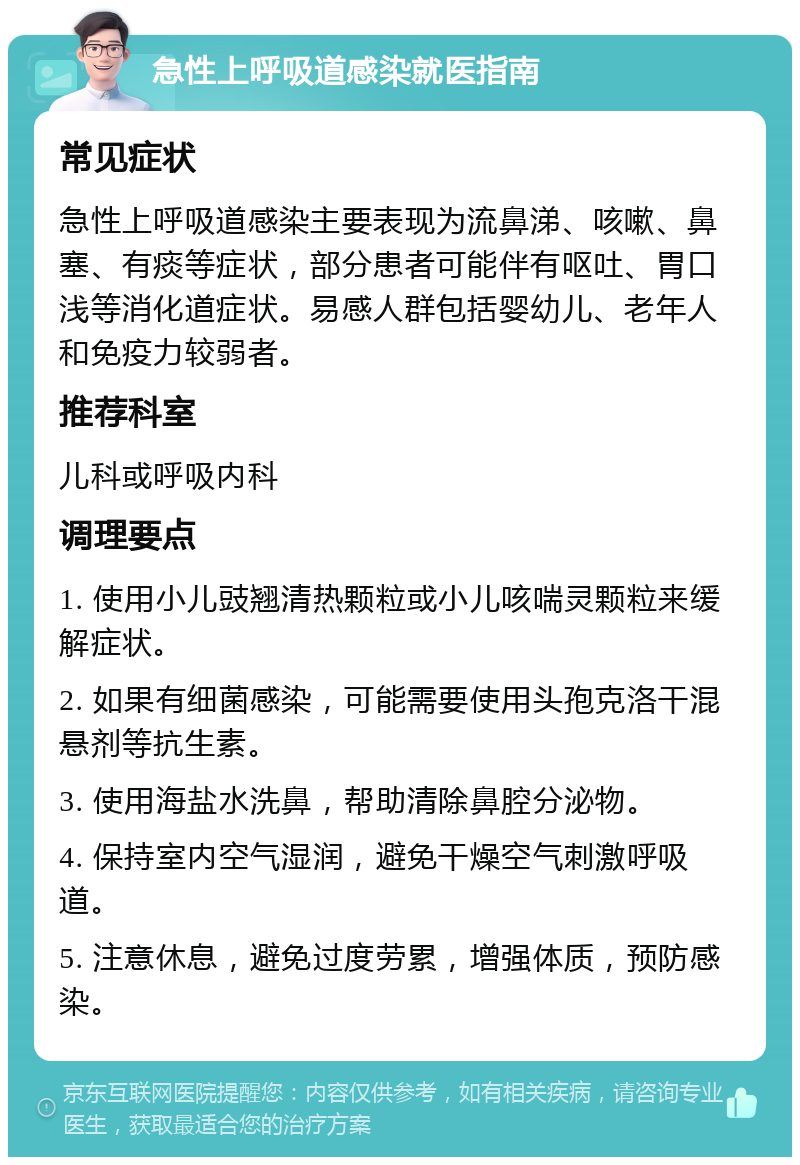 急性上呼吸道感染就医指南 常见症状 急性上呼吸道感染主要表现为流鼻涕、咳嗽、鼻塞、有痰等症状，部分患者可能伴有呕吐、胃口浅等消化道症状。易感人群包括婴幼儿、老年人和免疫力较弱者。 推荐科室 儿科或呼吸内科 调理要点 1. 使用小儿豉翘清热颗粒或小儿咳喘灵颗粒来缓解症状。 2. 如果有细菌感染，可能需要使用头孢克洛干混悬剂等抗生素。 3. 使用海盐水洗鼻，帮助清除鼻腔分泌物。 4. 保持室内空气湿润，避免干燥空气刺激呼吸道。 5. 注意休息，避免过度劳累，增强体质，预防感染。