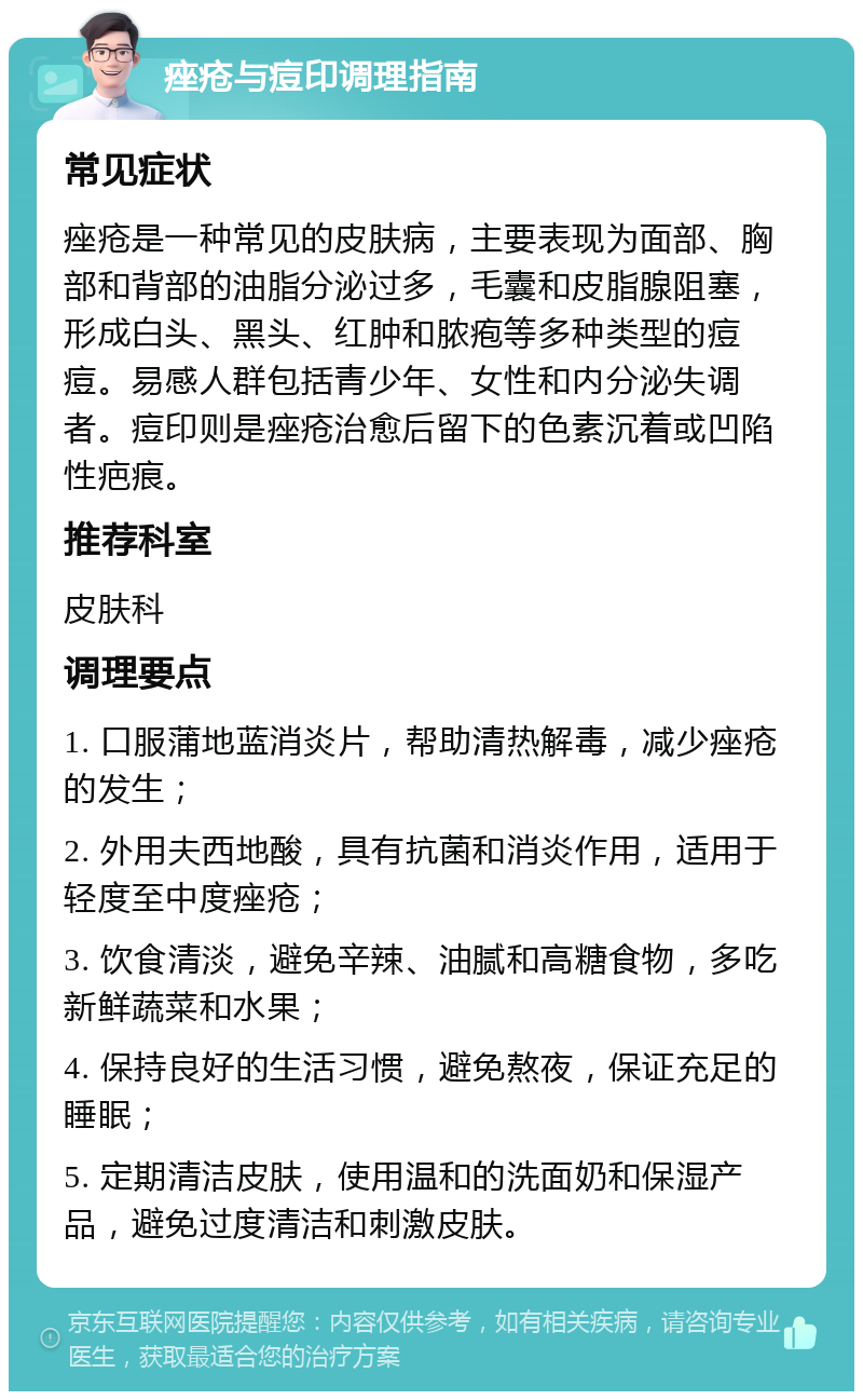 痤疮与痘印调理指南 常见症状 痤疮是一种常见的皮肤病，主要表现为面部、胸部和背部的油脂分泌过多，毛囊和皮脂腺阻塞，形成白头、黑头、红肿和脓疱等多种类型的痘痘。易感人群包括青少年、女性和内分泌失调者。痘印则是痤疮治愈后留下的色素沉着或凹陷性疤痕。 推荐科室 皮肤科 调理要点 1. 口服蒲地蓝消炎片，帮助清热解毒，减少痤疮的发生； 2. 外用夫西地酸，具有抗菌和消炎作用，适用于轻度至中度痤疮； 3. 饮食清淡，避免辛辣、油腻和高糖食物，多吃新鲜蔬菜和水果； 4. 保持良好的生活习惯，避免熬夜，保证充足的睡眠； 5. 定期清洁皮肤，使用温和的洗面奶和保湿产品，避免过度清洁和刺激皮肤。