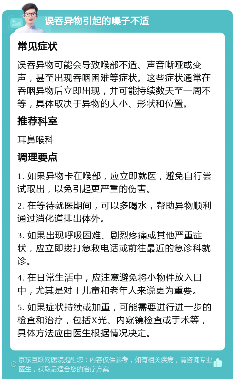 误吞异物引起的嗓子不适 常见症状 误吞异物可能会导致喉部不适、声音嘶哑或变声，甚至出现吞咽困难等症状。这些症状通常在吞咽异物后立即出现，并可能持续数天至一周不等，具体取决于异物的大小、形状和位置。 推荐科室 耳鼻喉科 调理要点 1. 如果异物卡在喉部，应立即就医，避免自行尝试取出，以免引起更严重的伤害。 2. 在等待就医期间，可以多喝水，帮助异物顺利通过消化道排出体外。 3. 如果出现呼吸困难、剧烈疼痛或其他严重症状，应立即拨打急救电话或前往最近的急诊科就诊。 4. 在日常生活中，应注意避免将小物件放入口中，尤其是对于儿童和老年人来说更为重要。 5. 如果症状持续或加重，可能需要进行进一步的检查和治疗，包括X光、内窥镜检查或手术等，具体方法应由医生根据情况决定。