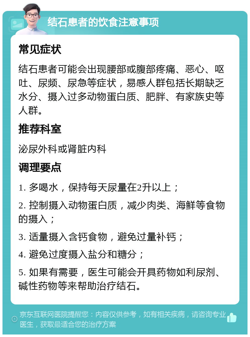 结石患者的饮食注意事项 常见症状 结石患者可能会出现腰部或腹部疼痛、恶心、呕吐、尿频、尿急等症状，易感人群包括长期缺乏水分、摄入过多动物蛋白质、肥胖、有家族史等人群。 推荐科室 泌尿外科或肾脏内科 调理要点 1. 多喝水，保持每天尿量在2升以上； 2. 控制摄入动物蛋白质，减少肉类、海鲜等食物的摄入； 3. 适量摄入含钙食物，避免过量补钙； 4. 避免过度摄入盐分和糖分； 5. 如果有需要，医生可能会开具药物如利尿剂、碱性药物等来帮助治疗结石。