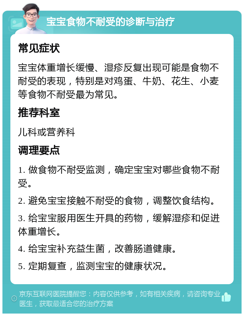 宝宝食物不耐受的诊断与治疗 常见症状 宝宝体重增长缓慢、湿疹反复出现可能是食物不耐受的表现，特别是对鸡蛋、牛奶、花生、小麦等食物不耐受最为常见。 推荐科室 儿科或营养科 调理要点 1. 做食物不耐受监测，确定宝宝对哪些食物不耐受。 2. 避免宝宝接触不耐受的食物，调整饮食结构。 3. 给宝宝服用医生开具的药物，缓解湿疹和促进体重增长。 4. 给宝宝补充益生菌，改善肠道健康。 5. 定期复查，监测宝宝的健康状况。