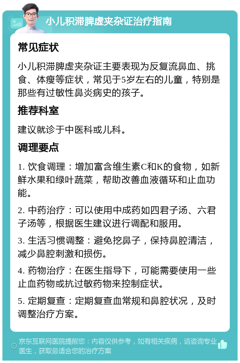 小儿积滞脾虚夹杂证治疗指南 常见症状 小儿积滞脾虚夹杂证主要表现为反复流鼻血、挑食、体瘦等症状，常见于5岁左右的儿童，特别是那些有过敏性鼻炎病史的孩子。 推荐科室 建议就诊于中医科或儿科。 调理要点 1. 饮食调理：增加富含维生素C和K的食物，如新鲜水果和绿叶蔬菜，帮助改善血液循环和止血功能。 2. 中药治疗：可以使用中成药如四君子汤、六君子汤等，根据医生建议进行调配和服用。 3. 生活习惯调整：避免挖鼻子，保持鼻腔清洁，减少鼻腔刺激和损伤。 4. 药物治疗：在医生指导下，可能需要使用一些止血药物或抗过敏药物来控制症状。 5. 定期复查：定期复查血常规和鼻腔状况，及时调整治疗方案。