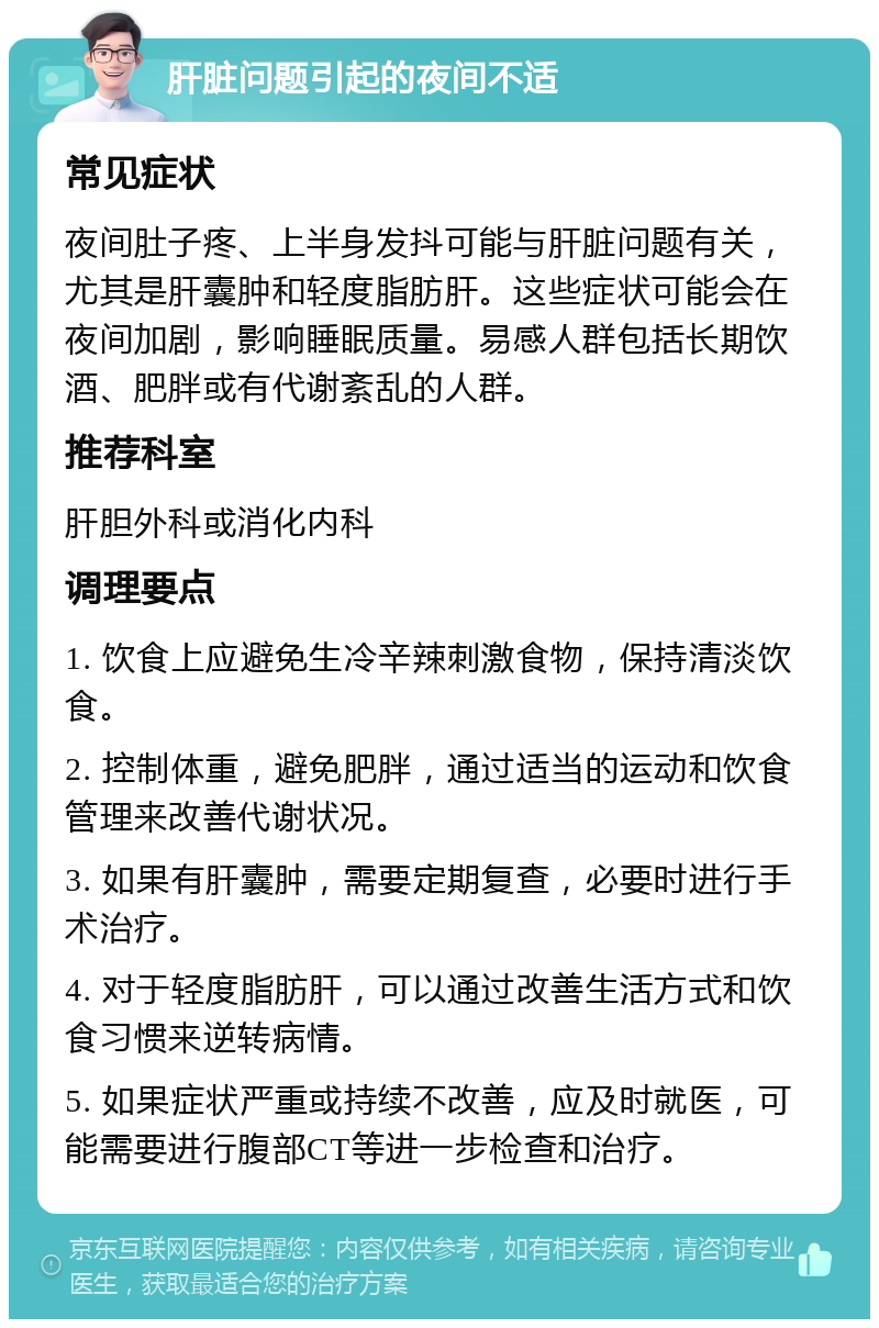 肝脏问题引起的夜间不适 常见症状 夜间肚子疼、上半身发抖可能与肝脏问题有关，尤其是肝囊肿和轻度脂肪肝。这些症状可能会在夜间加剧，影响睡眠质量。易感人群包括长期饮酒、肥胖或有代谢紊乱的人群。 推荐科室 肝胆外科或消化内科 调理要点 1. 饮食上应避免生冷辛辣刺激食物，保持清淡饮食。 2. 控制体重，避免肥胖，通过适当的运动和饮食管理来改善代谢状况。 3. 如果有肝囊肿，需要定期复查，必要时进行手术治疗。 4. 对于轻度脂肪肝，可以通过改善生活方式和饮食习惯来逆转病情。 5. 如果症状严重或持续不改善，应及时就医，可能需要进行腹部CT等进一步检查和治疗。