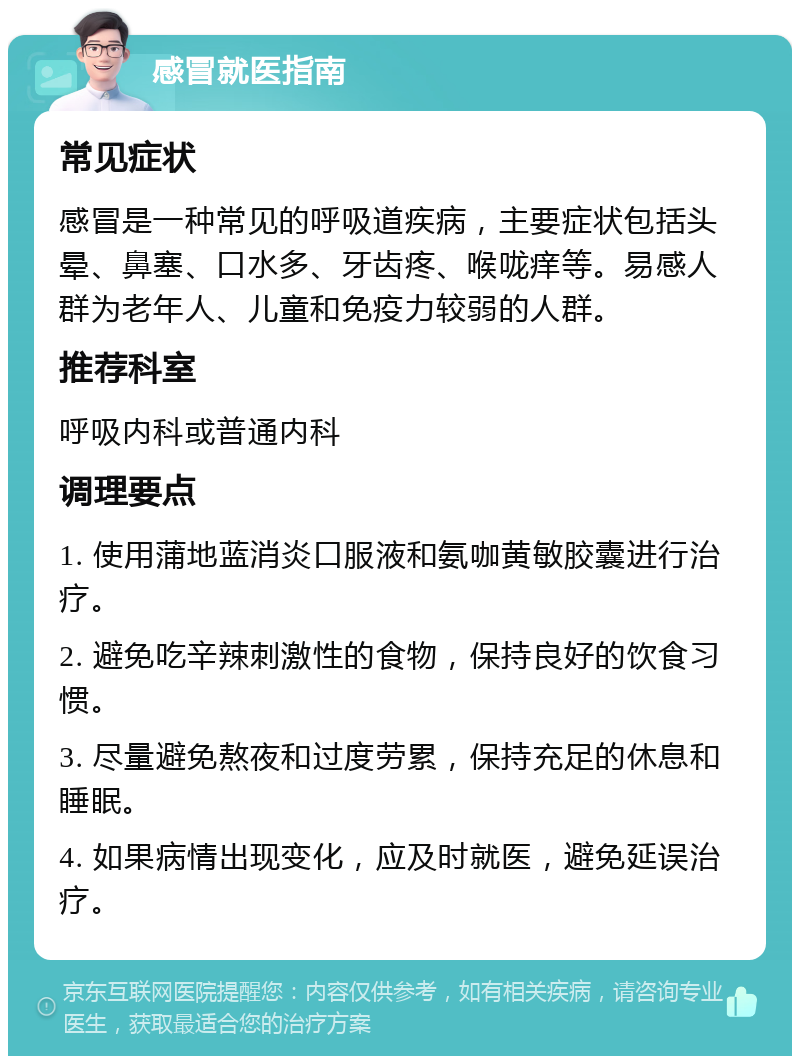 感冒就医指南 常见症状 感冒是一种常见的呼吸道疾病，主要症状包括头晕、鼻塞、口水多、牙齿疼、喉咙痒等。易感人群为老年人、儿童和免疫力较弱的人群。 推荐科室 呼吸内科或普通内科 调理要点 1. 使用蒲地蓝消炎口服液和氨咖黄敏胶囊进行治疗。 2. 避免吃辛辣刺激性的食物，保持良好的饮食习惯。 3. 尽量避免熬夜和过度劳累，保持充足的休息和睡眠。 4. 如果病情出现变化，应及时就医，避免延误治疗。