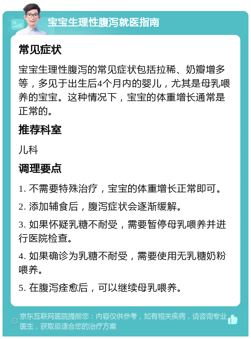 宝宝生理性腹泻就医指南 常见症状 宝宝生理性腹泻的常见症状包括拉稀、奶瓣增多等，多见于出生后4个月内的婴儿，尤其是母乳喂养的宝宝。这种情况下，宝宝的体重增长通常是正常的。 推荐科室 儿科 调理要点 1. 不需要特殊治疗，宝宝的体重增长正常即可。 2. 添加辅食后，腹泻症状会逐渐缓解。 3. 如果怀疑乳糖不耐受，需要暂停母乳喂养并进行医院检查。 4. 如果确诊为乳糖不耐受，需要使用无乳糖奶粉喂养。 5. 在腹泻痊愈后，可以继续母乳喂养。