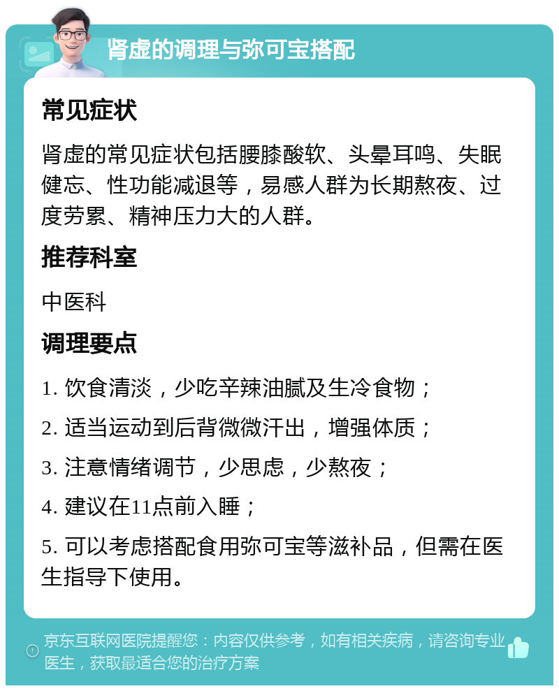 肾虚的调理与弥可宝搭配 常见症状 肾虚的常见症状包括腰膝酸软、头晕耳鸣、失眠健忘、性功能减退等，易感人群为长期熬夜、过度劳累、精神压力大的人群。 推荐科室 中医科 调理要点 1. 饮食清淡，少吃辛辣油腻及生冷食物； 2. 适当运动到后背微微汗出，增强体质； 3. 注意情绪调节，少思虑，少熬夜； 4. 建议在11点前入睡； 5. 可以考虑搭配食用弥可宝等滋补品，但需在医生指导下使用。