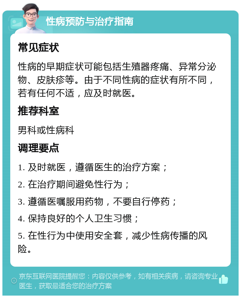 性病预防与治疗指南 常见症状 性病的早期症状可能包括生殖器疼痛、异常分泌物、皮肤疹等。由于不同性病的症状有所不同，若有任何不适，应及时就医。 推荐科室 男科或性病科 调理要点 1. 及时就医，遵循医生的治疗方案； 2. 在治疗期间避免性行为； 3. 遵循医嘱服用药物，不要自行停药； 4. 保持良好的个人卫生习惯； 5. 在性行为中使用安全套，减少性病传播的风险。