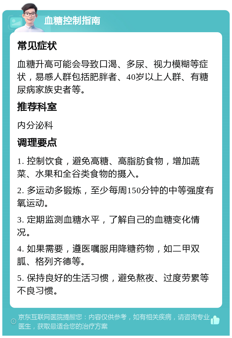 血糖控制指南 常见症状 血糖升高可能会导致口渴、多尿、视力模糊等症状，易感人群包括肥胖者、40岁以上人群、有糖尿病家族史者等。 推荐科室 内分泌科 调理要点 1. 控制饮食，避免高糖、高脂肪食物，增加蔬菜、水果和全谷类食物的摄入。 2. 多运动多锻炼，至少每周150分钟的中等强度有氧运动。 3. 定期监测血糖水平，了解自己的血糖变化情况。 4. 如果需要，遵医嘱服用降糖药物，如二甲双胍、格列齐德等。 5. 保持良好的生活习惯，避免熬夜、过度劳累等不良习惯。