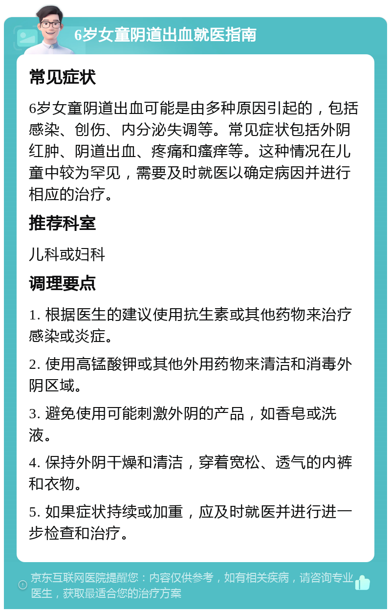 6岁女童阴道出血就医指南 常见症状 6岁女童阴道出血可能是由多种原因引起的，包括感染、创伤、内分泌失调等。常见症状包括外阴红肿、阴道出血、疼痛和瘙痒等。这种情况在儿童中较为罕见，需要及时就医以确定病因并进行相应的治疗。 推荐科室 儿科或妇科 调理要点 1. 根据医生的建议使用抗生素或其他药物来治疗感染或炎症。 2. 使用高锰酸钾或其他外用药物来清洁和消毒外阴区域。 3. 避免使用可能刺激外阴的产品，如香皂或洗液。 4. 保持外阴干燥和清洁，穿着宽松、透气的内裤和衣物。 5. 如果症状持续或加重，应及时就医并进行进一步检查和治疗。