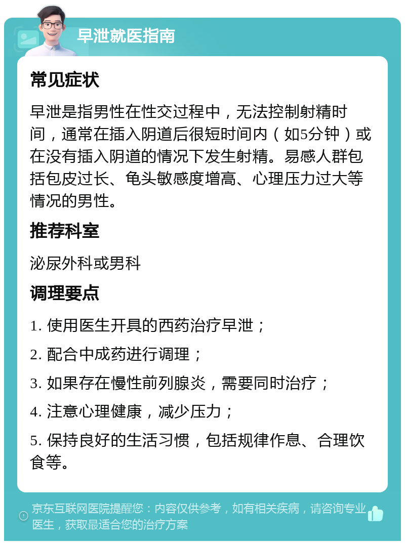 早泄就医指南 常见症状 早泄是指男性在性交过程中，无法控制射精时间，通常在插入阴道后很短时间内（如5分钟）或在没有插入阴道的情况下发生射精。易感人群包括包皮过长、龟头敏感度增高、心理压力过大等情况的男性。 推荐科室 泌尿外科或男科 调理要点 1. 使用医生开具的西药治疗早泄； 2. 配合中成药进行调理； 3. 如果存在慢性前列腺炎，需要同时治疗； 4. 注意心理健康，减少压力； 5. 保持良好的生活习惯，包括规律作息、合理饮食等。