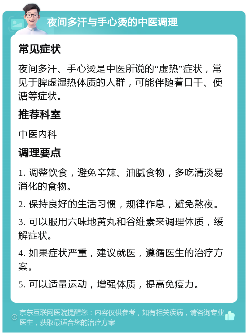 夜间多汗与手心烫的中医调理 常见症状 夜间多汗、手心烫是中医所说的“虚热”症状，常见于脾虚湿热体质的人群，可能伴随着口干、便溏等症状。 推荐科室 中医内科 调理要点 1. 调整饮食，避免辛辣、油腻食物，多吃清淡易消化的食物。 2. 保持良好的生活习惯，规律作息，避免熬夜。 3. 可以服用六味地黄丸和谷维素来调理体质，缓解症状。 4. 如果症状严重，建议就医，遵循医生的治疗方案。 5. 可以适量运动，增强体质，提高免疫力。