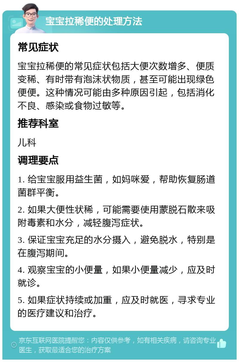 宝宝拉稀便的处理方法 常见症状 宝宝拉稀便的常见症状包括大便次数增多、便质变稀、有时带有泡沫状物质，甚至可能出现绿色便便。这种情况可能由多种原因引起，包括消化不良、感染或食物过敏等。 推荐科室 儿科 调理要点 1. 给宝宝服用益生菌，如妈咪爱，帮助恢复肠道菌群平衡。 2. 如果大便性状稀，可能需要使用蒙脱石散来吸附毒素和水分，减轻腹泻症状。 3. 保证宝宝充足的水分摄入，避免脱水，特别是在腹泻期间。 4. 观察宝宝的小便量，如果小便量减少，应及时就诊。 5. 如果症状持续或加重，应及时就医，寻求专业的医疗建议和治疗。