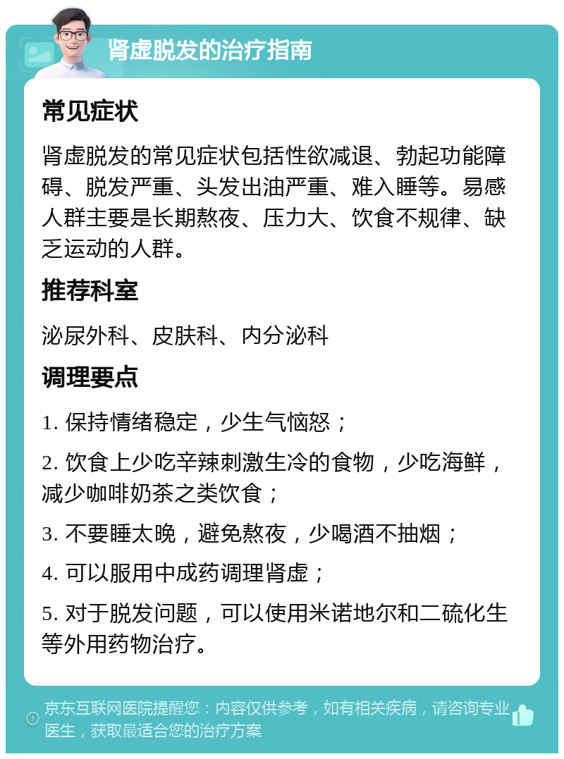 肾虚脱发的治疗指南 常见症状 肾虚脱发的常见症状包括性欲减退、勃起功能障碍、脱发严重、头发出油严重、难入睡等。易感人群主要是长期熬夜、压力大、饮食不规律、缺乏运动的人群。 推荐科室 泌尿外科、皮肤科、内分泌科 调理要点 1. 保持情绪稳定，少生气恼怒； 2. 饮食上少吃辛辣刺激生冷的食物，少吃海鲜，减少咖啡奶茶之类饮食； 3. 不要睡太晚，避免熬夜，少喝酒不抽烟； 4. 可以服用中成药调理肾虚； 5. 对于脱发问题，可以使用米诺地尔和二硫化生等外用药物治疗。