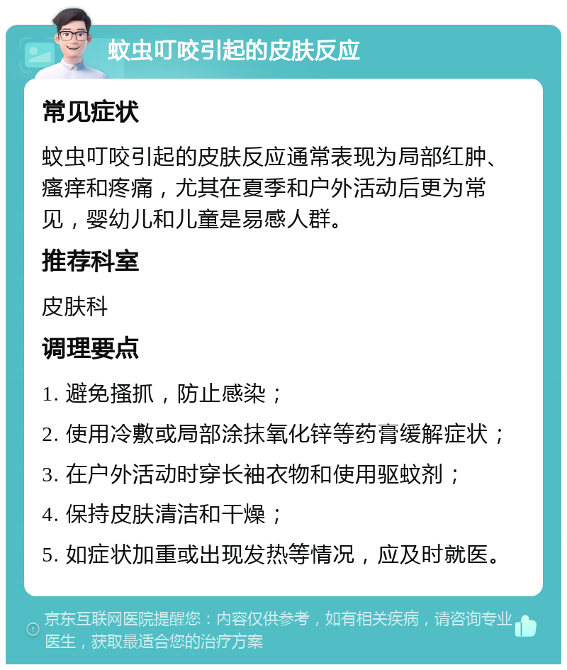 蚊虫叮咬引起的皮肤反应 常见症状 蚊虫叮咬引起的皮肤反应通常表现为局部红肿、瘙痒和疼痛，尤其在夏季和户外活动后更为常见，婴幼儿和儿童是易感人群。 推荐科室 皮肤科 调理要点 1. 避免搔抓，防止感染； 2. 使用冷敷或局部涂抹氧化锌等药膏缓解症状； 3. 在户外活动时穿长袖衣物和使用驱蚊剂； 4. 保持皮肤清洁和干燥； 5. 如症状加重或出现发热等情况，应及时就医。