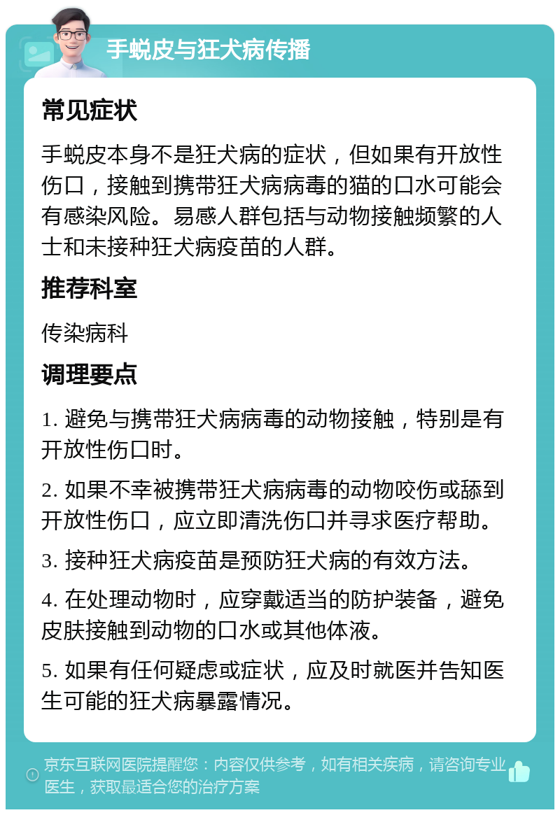 手蜕皮与狂犬病传播 常见症状 手蜕皮本身不是狂犬病的症状，但如果有开放性伤口，接触到携带狂犬病病毒的猫的口水可能会有感染风险。易感人群包括与动物接触频繁的人士和未接种狂犬病疫苗的人群。 推荐科室 传染病科 调理要点 1. 避免与携带狂犬病病毒的动物接触，特别是有开放性伤口时。 2. 如果不幸被携带狂犬病病毒的动物咬伤或舔到开放性伤口，应立即清洗伤口并寻求医疗帮助。 3. 接种狂犬病疫苗是预防狂犬病的有效方法。 4. 在处理动物时，应穿戴适当的防护装备，避免皮肤接触到动物的口水或其他体液。 5. 如果有任何疑虑或症状，应及时就医并告知医生可能的狂犬病暴露情况。