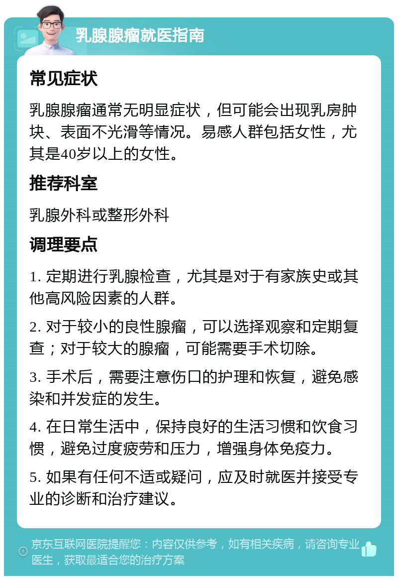 乳腺腺瘤就医指南 常见症状 乳腺腺瘤通常无明显症状，但可能会出现乳房肿块、表面不光滑等情况。易感人群包括女性，尤其是40岁以上的女性。 推荐科室 乳腺外科或整形外科 调理要点 1. 定期进行乳腺检查，尤其是对于有家族史或其他高风险因素的人群。 2. 对于较小的良性腺瘤，可以选择观察和定期复查；对于较大的腺瘤，可能需要手术切除。 3. 手术后，需要注意伤口的护理和恢复，避免感染和并发症的发生。 4. 在日常生活中，保持良好的生活习惯和饮食习惯，避免过度疲劳和压力，增强身体免疫力。 5. 如果有任何不适或疑问，应及时就医并接受专业的诊断和治疗建议。