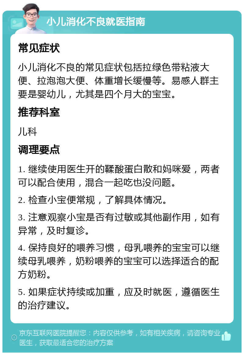 小儿消化不良就医指南 常见症状 小儿消化不良的常见症状包括拉绿色带粘液大便、拉泡泡大便、体重增长缓慢等。易感人群主要是婴幼儿，尤其是四个月大的宝宝。 推荐科室 儿科 调理要点 1. 继续使用医生开的鞣酸蛋白散和妈咪爱，两者可以配合使用，混合一起吃也没问题。 2. 检查小宝便常规，了解具体情况。 3. 注意观察小宝是否有过敏或其他副作用，如有异常，及时复诊。 4. 保持良好的喂养习惯，母乳喂养的宝宝可以继续母乳喂养，奶粉喂养的宝宝可以选择适合的配方奶粉。 5. 如果症状持续或加重，应及时就医，遵循医生的治疗建议。