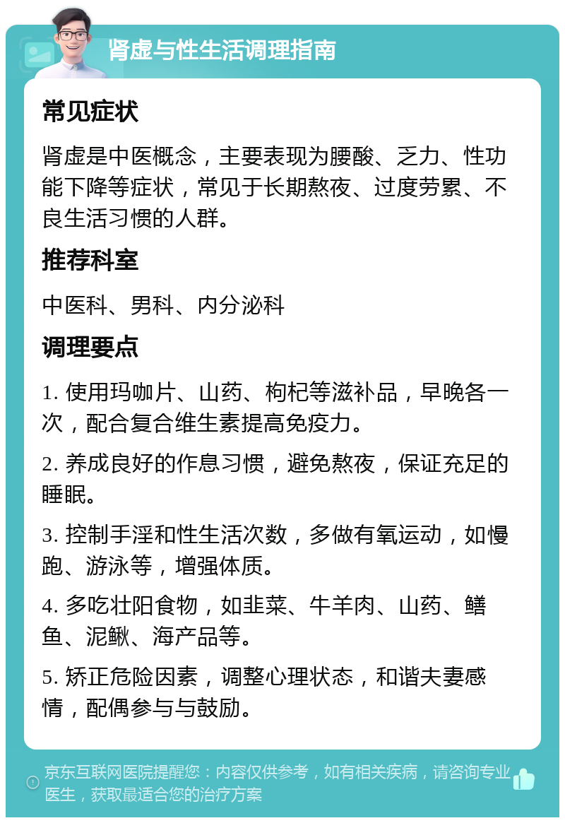 肾虚与性生活调理指南 常见症状 肾虚是中医概念，主要表现为腰酸、乏力、性功能下降等症状，常见于长期熬夜、过度劳累、不良生活习惯的人群。 推荐科室 中医科、男科、内分泌科 调理要点 1. 使用玛咖片、山药、枸杞等滋补品，早晚各一次，配合复合维生素提高免疫力。 2. 养成良好的作息习惯，避免熬夜，保证充足的睡眠。 3. 控制手淫和性生活次数，多做有氧运动，如慢跑、游泳等，增强体质。 4. 多吃壮阳食物，如韭菜、牛羊肉、山药、鳝鱼、泥鳅、海产品等。 5. 矫正危险因素，调整心理状态，和谐夫妻感情，配偶参与与鼓励。