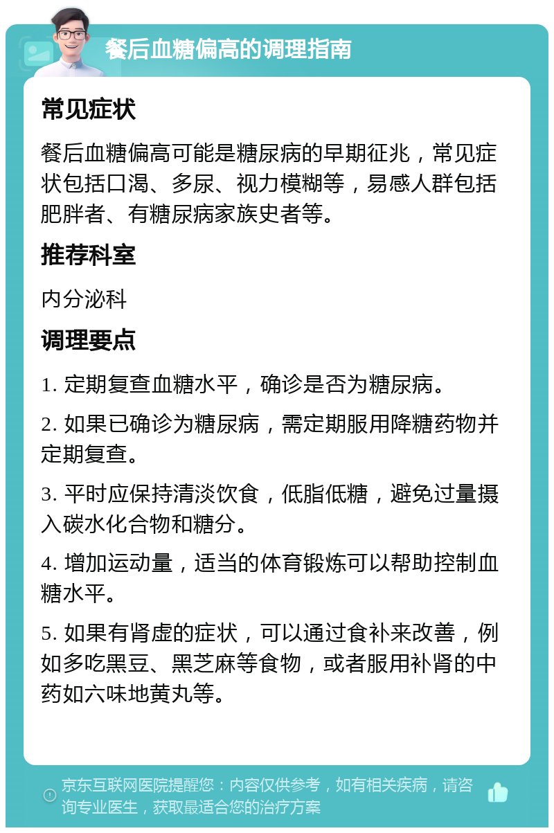 餐后血糖偏高的调理指南 常见症状 餐后血糖偏高可能是糖尿病的早期征兆，常见症状包括口渴、多尿、视力模糊等，易感人群包括肥胖者、有糖尿病家族史者等。 推荐科室 内分泌科 调理要点 1. 定期复查血糖水平，确诊是否为糖尿病。 2. 如果已确诊为糖尿病，需定期服用降糖药物并定期复查。 3. 平时应保持清淡饮食，低脂低糖，避免过量摄入碳水化合物和糖分。 4. 增加运动量，适当的体育锻炼可以帮助控制血糖水平。 5. 如果有肾虚的症状，可以通过食补来改善，例如多吃黑豆、黑芝麻等食物，或者服用补肾的中药如六味地黄丸等。