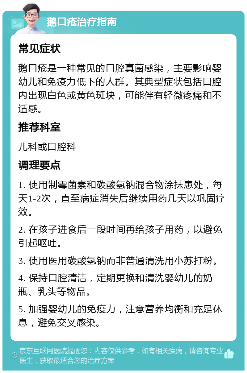 鹅口疮治疗指南 常见症状 鹅口疮是一种常见的口腔真菌感染，主要影响婴幼儿和免疫力低下的人群。其典型症状包括口腔内出现白色或黄色斑块，可能伴有轻微疼痛和不适感。 推荐科室 儿科或口腔科 调理要点 1. 使用制霉菌素和碳酸氢钠混合物涂抹患处，每天1-2次，直至病症消失后继续用药几天以巩固疗效。 2. 在孩子进食后一段时间再给孩子用药，以避免引起呕吐。 3. 使用医用碳酸氢钠而非普通清洗用小苏打粉。 4. 保持口腔清洁，定期更换和清洗婴幼儿的奶瓶、乳头等物品。 5. 加强婴幼儿的免疫力，注意营养均衡和充足休息，避免交叉感染。