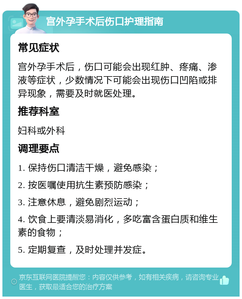 宫外孕手术后伤口护理指南 常见症状 宫外孕手术后，伤口可能会出现红肿、疼痛、渗液等症状，少数情况下可能会出现伤口凹陷或排异现象，需要及时就医处理。 推荐科室 妇科或外科 调理要点 1. 保持伤口清洁干燥，避免感染； 2. 按医嘱使用抗生素预防感染； 3. 注意休息，避免剧烈运动； 4. 饮食上要清淡易消化，多吃富含蛋白质和维生素的食物； 5. 定期复查，及时处理并发症。