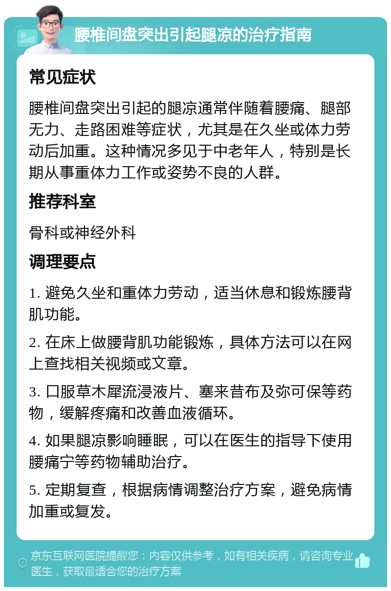 腰椎间盘突出引起腿凉的治疗指南 常见症状 腰椎间盘突出引起的腿凉通常伴随着腰痛、腿部无力、走路困难等症状，尤其是在久坐或体力劳动后加重。这种情况多见于中老年人，特别是长期从事重体力工作或姿势不良的人群。 推荐科室 骨科或神经外科 调理要点 1. 避免久坐和重体力劳动，适当休息和锻炼腰背肌功能。 2. 在床上做腰背肌功能锻炼，具体方法可以在网上查找相关视频或文章。 3. 口服草木犀流浸液片、塞来昔布及弥可保等药物，缓解疼痛和改善血液循环。 4. 如果腿凉影响睡眠，可以在医生的指导下使用腰痛宁等药物辅助治疗。 5. 定期复查，根据病情调整治疗方案，避免病情加重或复发。