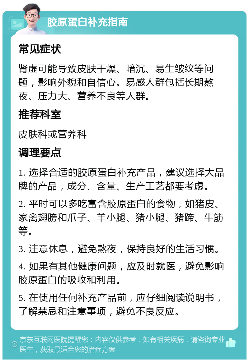 胶原蛋白补充指南 常见症状 肾虚可能导致皮肤干燥、暗沉、易生皱纹等问题，影响外貌和自信心。易感人群包括长期熬夜、压力大、营养不良等人群。 推荐科室 皮肤科或营养科 调理要点 1. 选择合适的胶原蛋白补充产品，建议选择大品牌的产品，成分、含量、生产工艺都要考虑。 2. 平时可以多吃富含胶原蛋白的食物，如猪皮、家禽翅膀和爪子、羊小腿、猪小腿、猪蹄、牛筋等。 3. 注意休息，避免熬夜，保持良好的生活习惯。 4. 如果有其他健康问题，应及时就医，避免影响胶原蛋白的吸收和利用。 5. 在使用任何补充产品前，应仔细阅读说明书，了解禁忌和注意事项，避免不良反应。