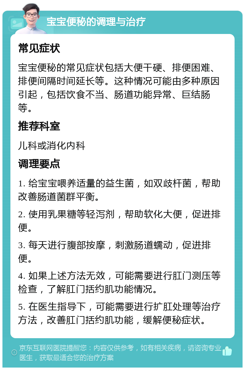 宝宝便秘的调理与治疗 常见症状 宝宝便秘的常见症状包括大便干硬、排便困难、排便间隔时间延长等。这种情况可能由多种原因引起，包括饮食不当、肠道功能异常、巨结肠等。 推荐科室 儿科或消化内科 调理要点 1. 给宝宝喂养适量的益生菌，如双歧杆菌，帮助改善肠道菌群平衡。 2. 使用乳果糖等轻泻剂，帮助软化大便，促进排便。 3. 每天进行腹部按摩，刺激肠道蠕动，促进排便。 4. 如果上述方法无效，可能需要进行肛门测压等检查，了解肛门括约肌功能情况。 5. 在医生指导下，可能需要进行扩肛处理等治疗方法，改善肛门括约肌功能，缓解便秘症状。