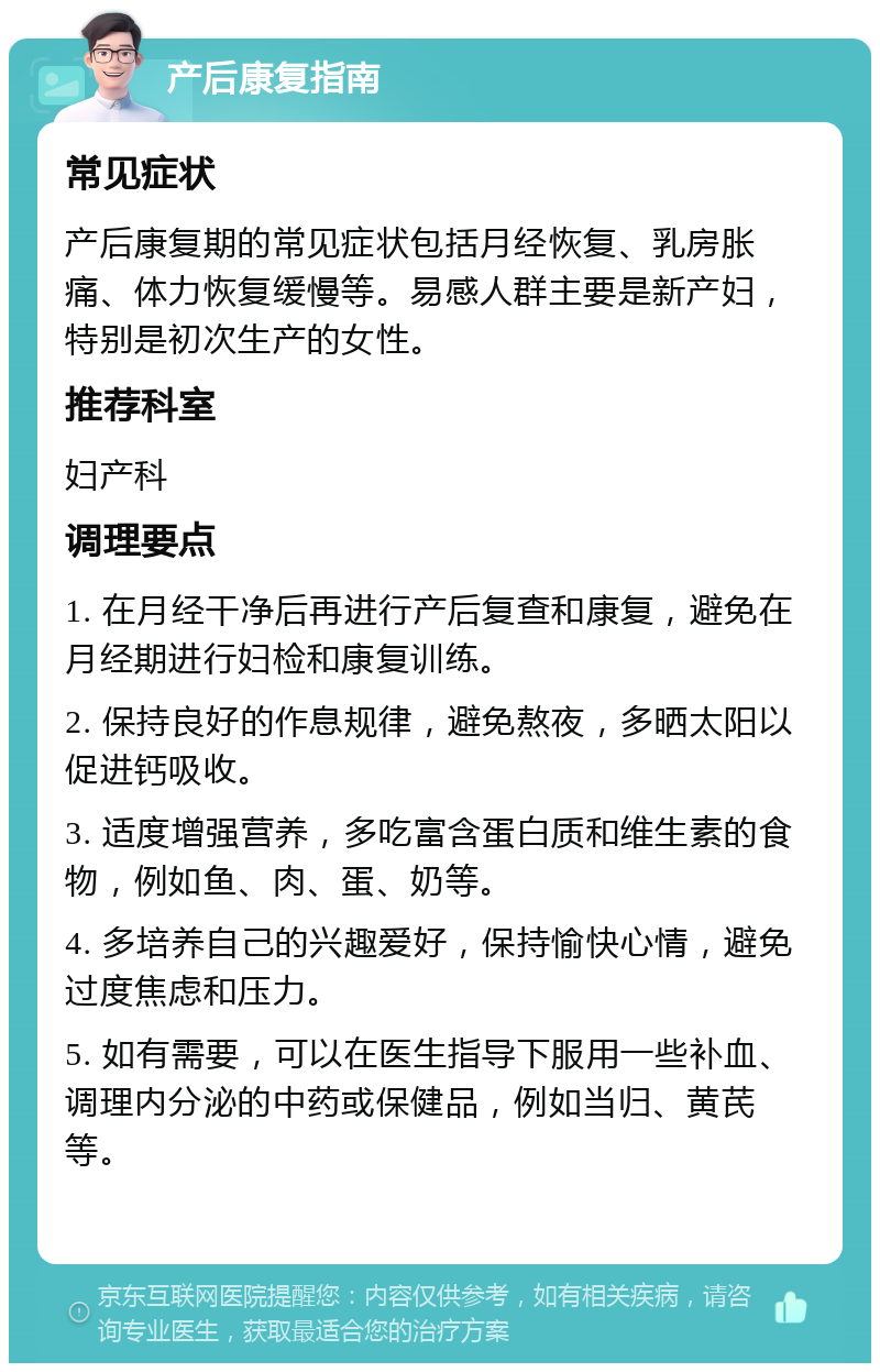 产后康复指南 常见症状 产后康复期的常见症状包括月经恢复、乳房胀痛、体力恢复缓慢等。易感人群主要是新产妇，特别是初次生产的女性。 推荐科室 妇产科 调理要点 1. 在月经干净后再进行产后复查和康复，避免在月经期进行妇检和康复训练。 2. 保持良好的作息规律，避免熬夜，多晒太阳以促进钙吸收。 3. 适度增强营养，多吃富含蛋白质和维生素的食物，例如鱼、肉、蛋、奶等。 4. 多培养自己的兴趣爱好，保持愉快心情，避免过度焦虑和压力。 5. 如有需要，可以在医生指导下服用一些补血、调理内分泌的中药或保健品，例如当归、黄芪等。