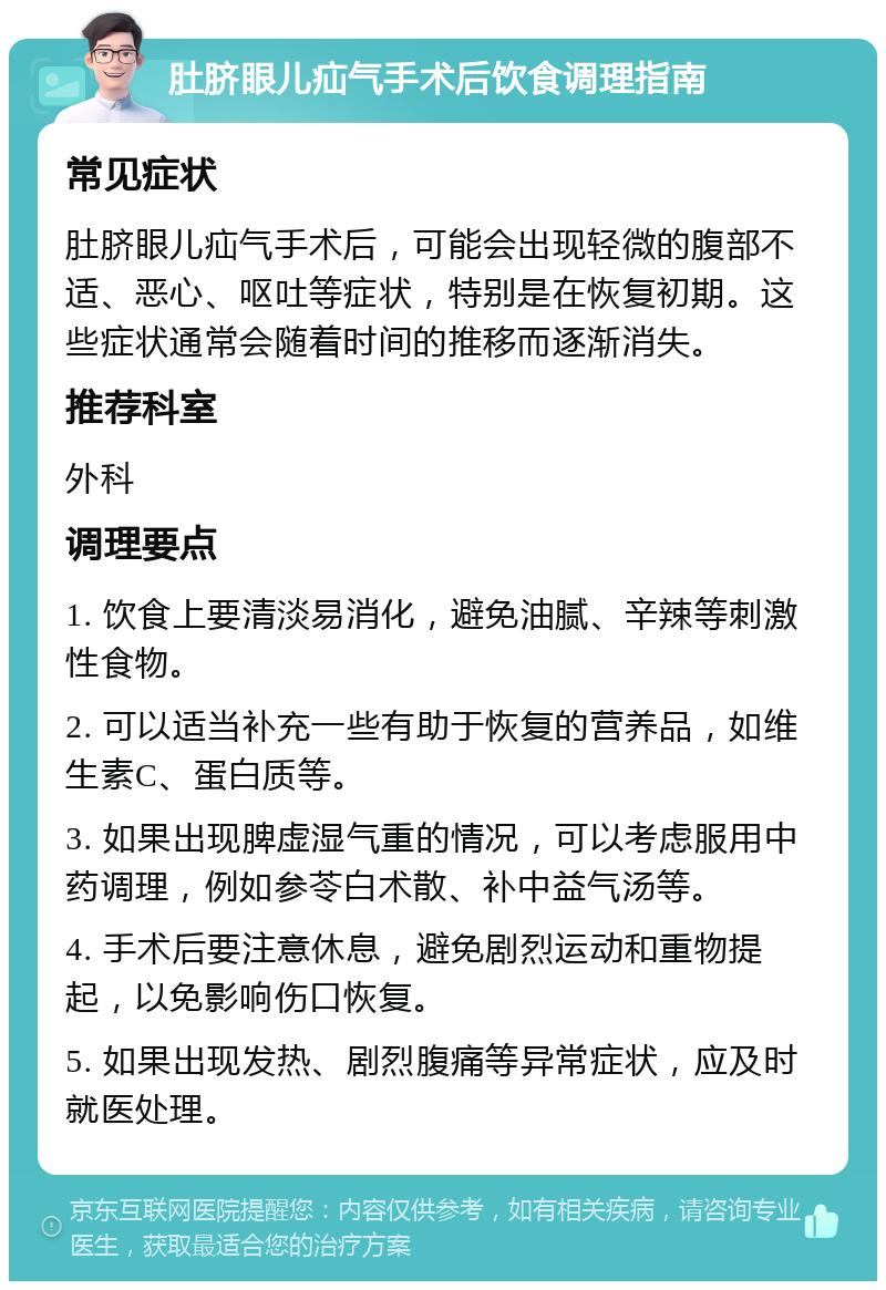 肚脐眼儿疝气手术后饮食调理指南 常见症状 肚脐眼儿疝气手术后，可能会出现轻微的腹部不适、恶心、呕吐等症状，特别是在恢复初期。这些症状通常会随着时间的推移而逐渐消失。 推荐科室 外科 调理要点 1. 饮食上要清淡易消化，避免油腻、辛辣等刺激性食物。 2. 可以适当补充一些有助于恢复的营养品，如维生素C、蛋白质等。 3. 如果出现脾虚湿气重的情况，可以考虑服用中药调理，例如参苓白术散、补中益气汤等。 4. 手术后要注意休息，避免剧烈运动和重物提起，以免影响伤口恢复。 5. 如果出现发热、剧烈腹痛等异常症状，应及时就医处理。