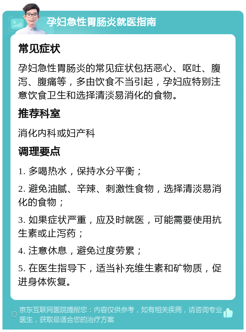 孕妇急性胃肠炎就医指南 常见症状 孕妇急性胃肠炎的常见症状包括恶心、呕吐、腹泻、腹痛等，多由饮食不当引起，孕妇应特别注意饮食卫生和选择清淡易消化的食物。 推荐科室 消化内科或妇产科 调理要点 1. 多喝热水，保持水分平衡； 2. 避免油腻、辛辣、刺激性食物，选择清淡易消化的食物； 3. 如果症状严重，应及时就医，可能需要使用抗生素或止泻药； 4. 注意休息，避免过度劳累； 5. 在医生指导下，适当补充维生素和矿物质，促进身体恢复。