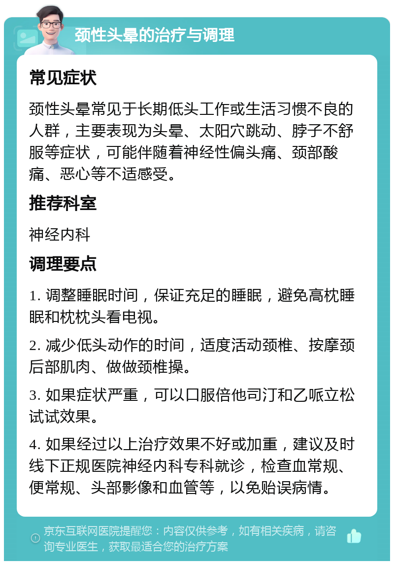 颈性头晕的治疗与调理 常见症状 颈性头晕常见于长期低头工作或生活习惯不良的人群，主要表现为头晕、太阳穴跳动、脖子不舒服等症状，可能伴随着神经性偏头痛、颈部酸痛、恶心等不适感受。 推荐科室 神经内科 调理要点 1. 调整睡眠时间，保证充足的睡眠，避免高枕睡眠和枕枕头看电视。 2. 减少低头动作的时间，适度活动颈椎、按摩颈后部肌肉、做做颈椎操。 3. 如果症状严重，可以口服倍他司汀和乙哌立松试试效果。 4. 如果经过以上治疗效果不好或加重，建议及时线下正规医院神经内科专科就诊，检查血常规、便常规、头部影像和血管等，以免贻误病情。